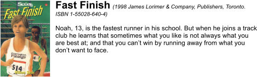 Fast Finish (1998 James Lorimer & Company, Publishers, Toronto. ISBN 1-55028-640-4)  Noah, 13, is the fastest runner in his school. But when he joins a track club he learns that sometimes what you like is not always what you are best at; and that you cant win by running away from what you dont want to face.