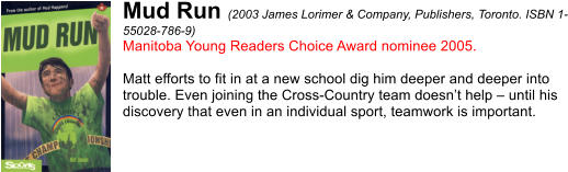 Mud Run (2003 James Lorimer & Company, Publishers, Toronto. ISBN 1- 55028-786-9) Manitoba Young Readers Choice Award nominee 2005.  Matt efforts to fit in at a new school dig him deeper and deeper into  trouble. Even joining the Cross-Country team doesnt help  until his  discovery that even in an individual sport, teamwork is important.