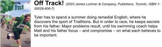 Off Track! (2003 James Lorimer & Company, Publishers, Toronto. ISBN 1- 55028-806-7)  Tyler has to spend a summer doing remedial English, where he  discovers the sport of Triathlons. But in order to race, he keeps secrets  from his father. Major problems result, until his swimming coach helps  Matt and his father focus  and compromise  on what each believes to  be important.