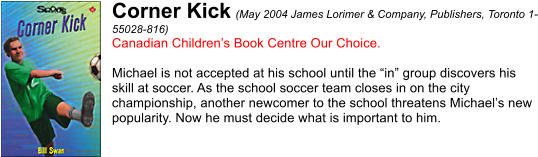 Corner Kick (May 2004 James Lorimer & Company, Publishers, Toronto 1- 55028-816) Canadian Childrens Book Centre Our Choice.  Michael is not accepted at his school until the in group discovers his  skill at soccer. As the school soccer team closes in on the city  championship, another newcomer to the school threatens Michaels new  popularity. Now he must decide what is important to him.