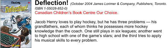 Deflection! (October 2004 James Lorimer & Company, Publishers, Toronto.  ISBN 1-55028-852-0) Canadian Childrens Book Centre Our Choice.  Jacob Henry loves to play hockey, but he has three problems  his  grandfathers, each of whom thinks he possesses more hockey  knowledge than the coach. One still plays in six leagues; another went  to high school with one of the games stars; and the third tries to apply  his musical skills to every problem.