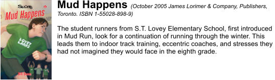 Mud Happens (October 2005 James Lorimer & Company, Publishers,  Toronto. ISBN 1-55028-898-9)  The student runners from S.T. Lovey Elementary School, first introduced  in Mud Run, look for a continuation of running through the winter. This  leads them to indoor track training, eccentric coaches, and stresses they  had not imagined they would face in the eighth grade.
