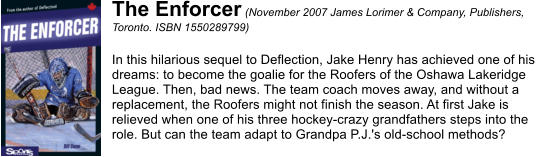 The Enforcer (November 2007 James Lorimer & Company, Publishers,  Toronto. ISBN 1550289799)  In this hilarious sequel to Deflection, Jake Henry has achieved one of his  dreams: to become the goalie for the Roofers of the Oshawa Lakeridge  League. Then, bad news. The team coach moves away, and without a  replacement, the Roofers might not finish the season. At first Jake is  relieved when one of his three hockey-crazy grandfathers steps into the  role. But can the team adapt to Grandpa P.J.'s old-school methods?